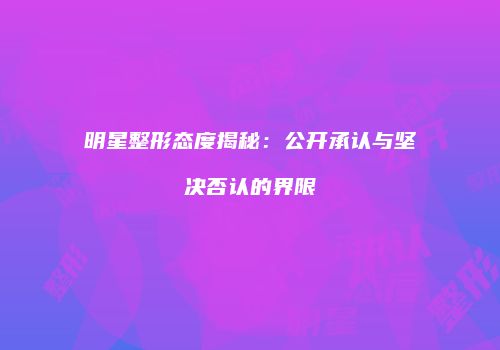 明星整形态度揭秘：公开承认与坚决否认的界限
