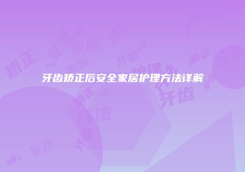 牙齿矫正后安全家居护理方法详解