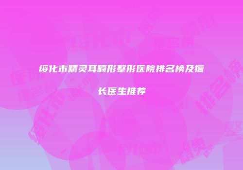 绥化市精灵耳畸形整形医院排名榜及擅长医生推荐
