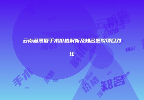 云南省薄唇手术价格解析及知名医院项目对比