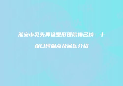 淮安市乳头再造整形医院排名榜：十强口碑盘点及名医介绍