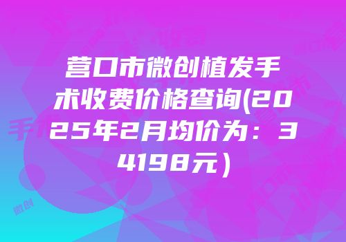 营口市微创植发手术收费价格查询(2025年2月均价为：34198元）