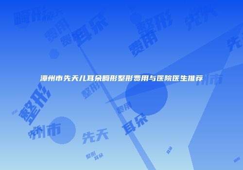 漳州市先天儿耳朵畸形整形费用与医院医生推荐