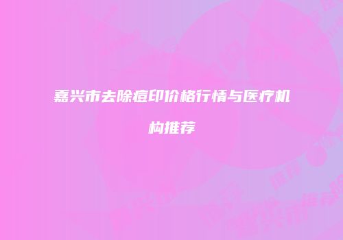 嘉兴市去除痘印价格行情与医疗机构推荐