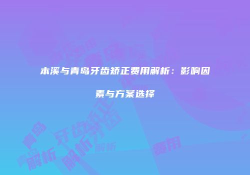 本溪与青岛牙齿矫正费用解析：影响因素与方案选择