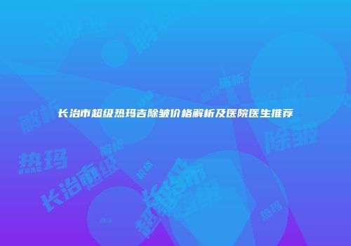 长治市超级热玛吉除皱价格解析及医院医生推荐