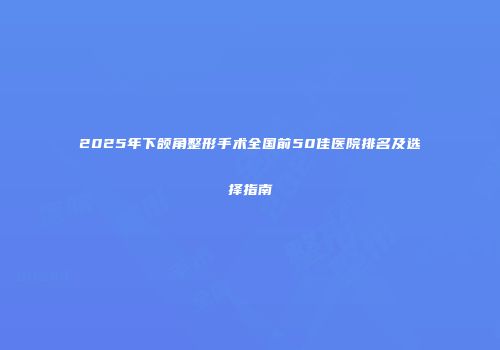 2025年下颌角整形手术全国前50佳医院排名及选择指南