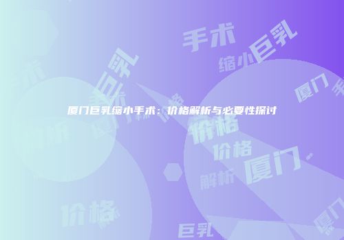 厦门巨乳缩小手术：价格解析与必要性探讨