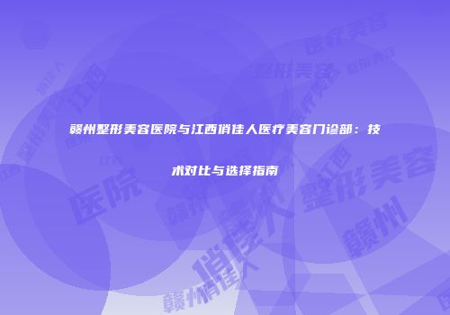 赣州整形美容医院与江西俏佳人医疗美容门诊部：技术对比与选择指南