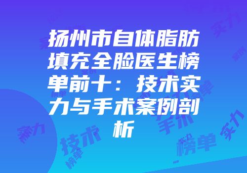 扬州市自体脂肪填充全脸医生榜单前十：技术实力与手术案例剖析