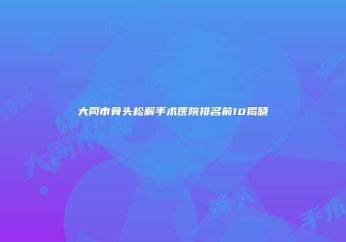 大同市骨头松解手术医院排名前10揭晓