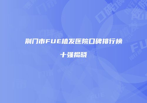 荆门市FUE植发医院口碑排行榜十强揭晓