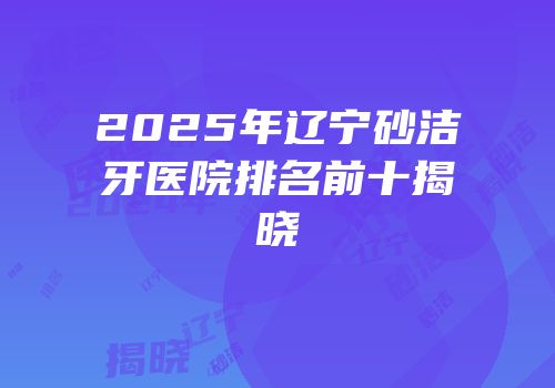 2025年辽宁砂洁牙医院排名前十揭晓