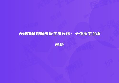 天津市截骨矫形医生排行榜：十强医生全面剖析