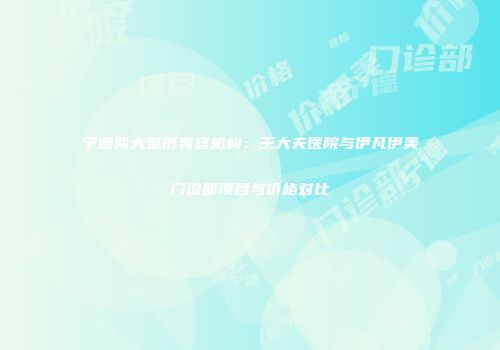 宁德两大整形美容机构：王大夫医院与伊凡伊美门诊部项目与价格对比