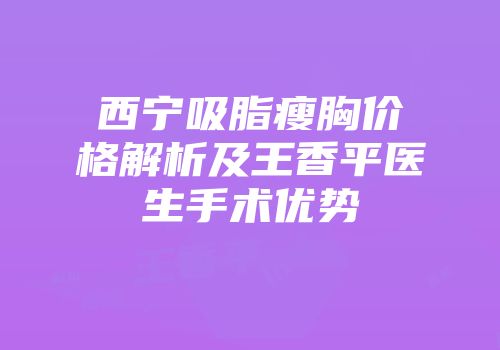 西宁吸脂瘦胸价格解析及王香平医生手术优势