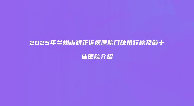 2025年兰州市矫正近视医院口碑排行榜及前十佳医院介绍