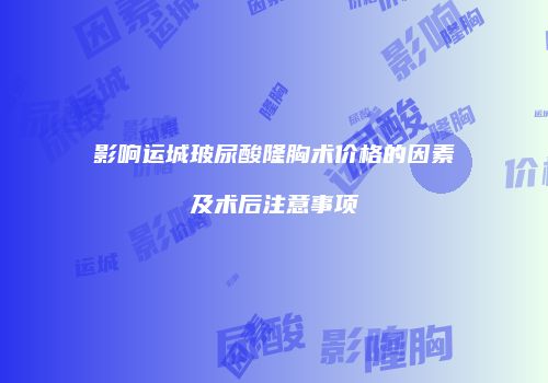 影响运城玻尿酸隆胸术价格的因素及术后注意事项