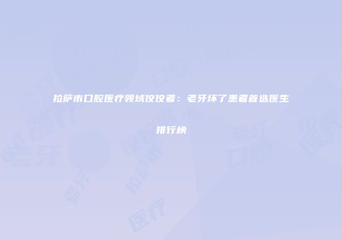 拉萨市口腔医疗领域佼佼者：老牙坏了患者首选医生排行榜