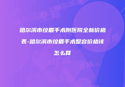 哈尔滨市纹眉手术附医院全新价格表-哈尔滨市纹眉手术整容价格该怎么算