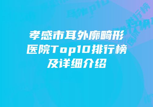 孝感市耳外廓畸形医院Top10排行榜及详细介绍
