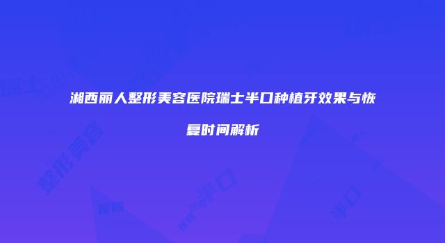 湘西丽人整形美容医院瑞士半口种植牙效果与恢复时间解析