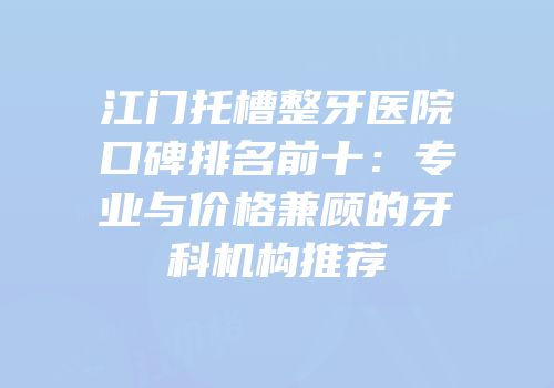 江门托槽整牙医院口碑排名前十：专业与价格兼顾的牙科机构推荐
