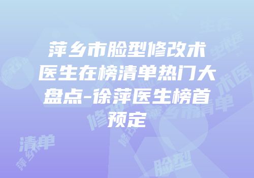 萍乡市脸型修改术医生在榜清单热门大盘点-徐萍医生榜首预定