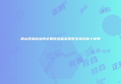 凉山彝族自治州正畸咬合蓝色垫医生排名前十榜单