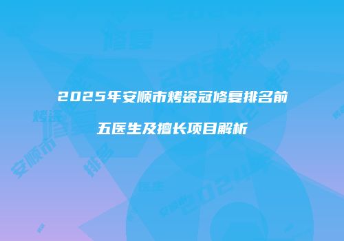 2025年安顺市烤瓷冠修复排名前五医生及擅长项目解析