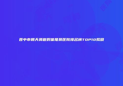 晋中市朝天鼻做假体隆鼻医院排名榜TOP10揭晓