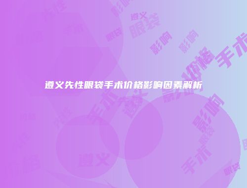 遵义先性眼袋手术价格影响因素解析