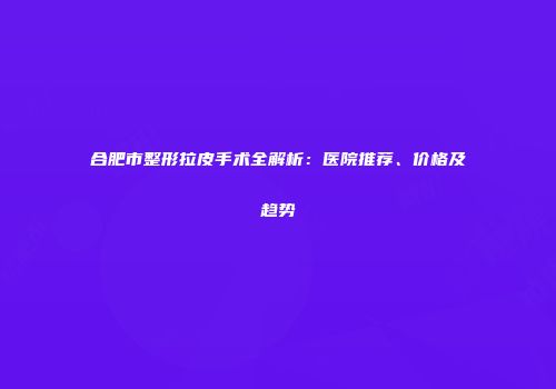 合肥市整形拉皮手术全解析：医院推荐、价格及趋势