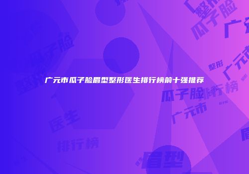 广元市瓜子脸眉型整形医生排行榜前十强推荐