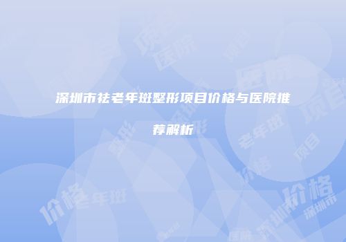 深圳市祛老年斑整形项目价格与医院推荐解析