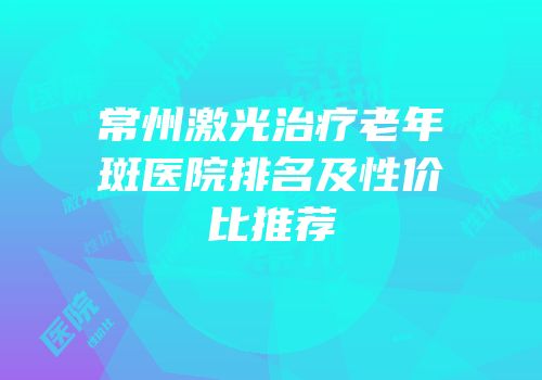常州激光治疗老年斑医院排名及性价比推荐