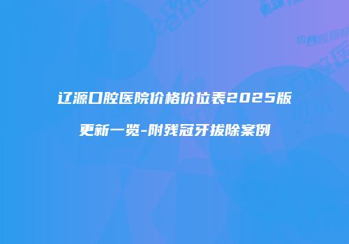 辽源口腔医院价格价位表2025版更新一览-附残冠牙拔除案例