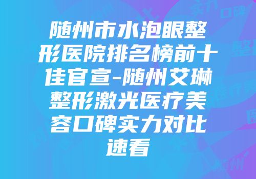 随州市水泡眼整形医院排名榜前十佳官宣-随州艾琳整形激光医疗美容口碑实力对比速看