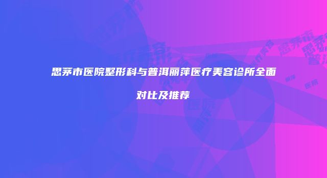 思茅市医院整形科与普洱丽萍医疗美容诊所全面对比及推荐