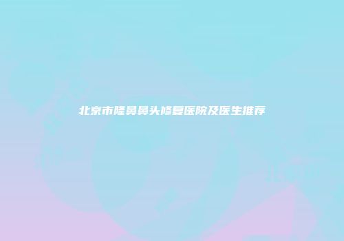 北京市隆鼻鼻头修复医院及医生推荐