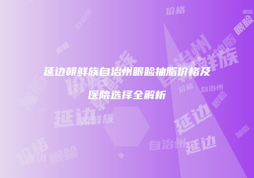 延边朝鲜族自治州眼睑抽脂价格及医院选择全解析