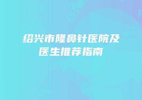 绍兴市隆鼻针医院及医生推荐指南