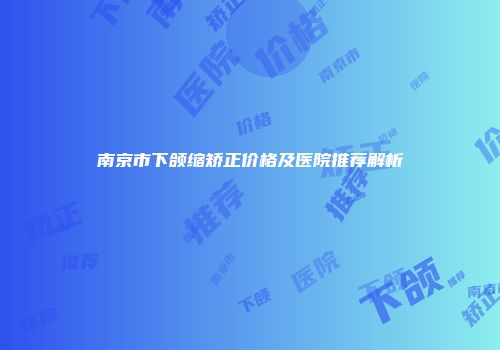 南京市下颌缩矫正价格及医院推荐解析
