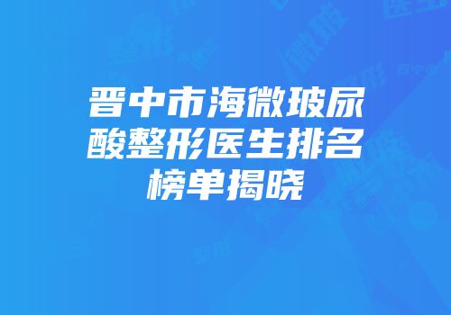 晋中市海微玻尿酸整形医生排名榜单揭晓