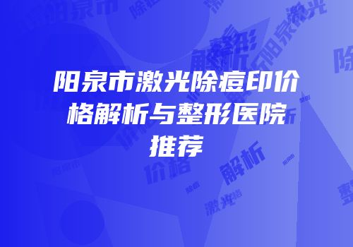 阳泉市激光除痘印价格解析与整形医院推荐