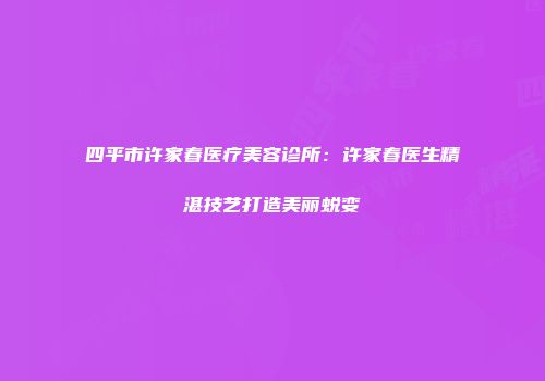 四平市许家春医疗美容诊所：许家春医生精湛技艺打造美丽蜕变