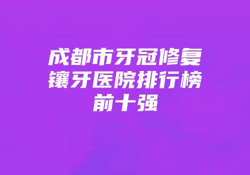 成都市牙冠修复镶牙医院排行榜前十强