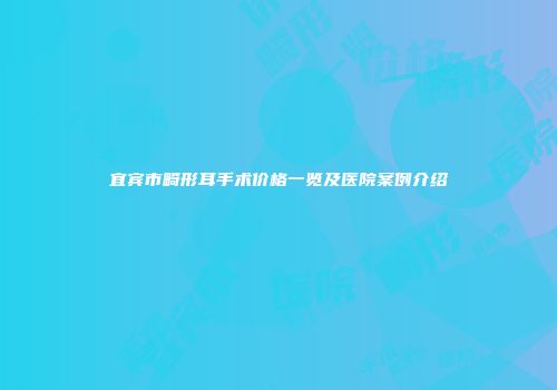 宜宾市畸形耳手术价格一览及医院案例介绍