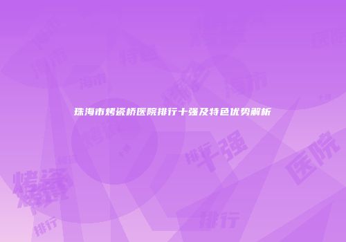 珠海市烤瓷桥医院排行十强及特色优势解析
