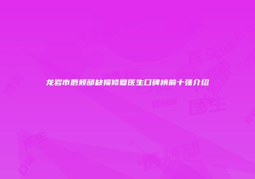 龙岩市唇颊部缺损修复医生口碑榜前十强介绍